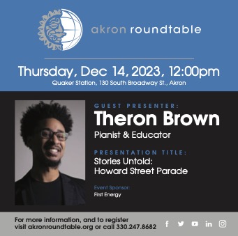 Blue and black background. Text at the top reads akron roundtable with a half sun half globe logo. Below: Thursday, Dec 14, 2023, 12:00pm. Quaker Station, 130 South Broadway St., Akron. To the left a photo of a man. To the right, Guest Presenter: Theron Brown Pianist & Educator, Presentation Title: Stories Untold: Howard Street Parade, Event Sponsor: FirstEnergy. Text beneath: For more information, and to register, visit akronroundtable.org or call 300.247.8682 with the facebook logo- the letter f, a bird for X, square box with a play button, LinkedIn logo (in), Instagram logo (camera)
