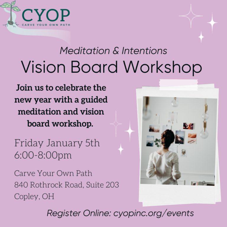 A lilac colored graphic with text that reads: "Mediations & Intentions. Vision Board Workshop. Join us to celebrate the new year with a guided meditation and vision board workshop. Friday, Janauary 5th, 6:00-8:00pm. Carve Your Own Path, 840 Rothrock Road, Suite 203, Copley, OH. Register Online: cyopinc.org/events. To the right are stars above the text and photo of a woman looking at photos on a wall. To the left of this photo are more starts. Above all the text and photo is a green logo that says "CYOP: Create Your Own Path" with a plant stem to the left of the text. 