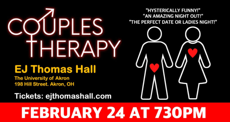 A black and red graphic with text in neon sign text reading: "Couples Therapy." Below is text that reads: EJ Thomas Hall, The University of Akron, 198 Hill St, Akron, OH. Tickets: ejthomashall.com. To the right of this text is a drawing of two people with hearts inside their bodies. Text about their heads read: "Hysterically funny!", "An Amazing Night Out!", and "The Perfect Date or Ladies Night!" Below this is text that reads, "February 24 at 730PM"